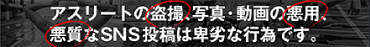 アスリートの盗撮、写真・動画の悪用、悪質なSNS投稿は卑劣な行為です。